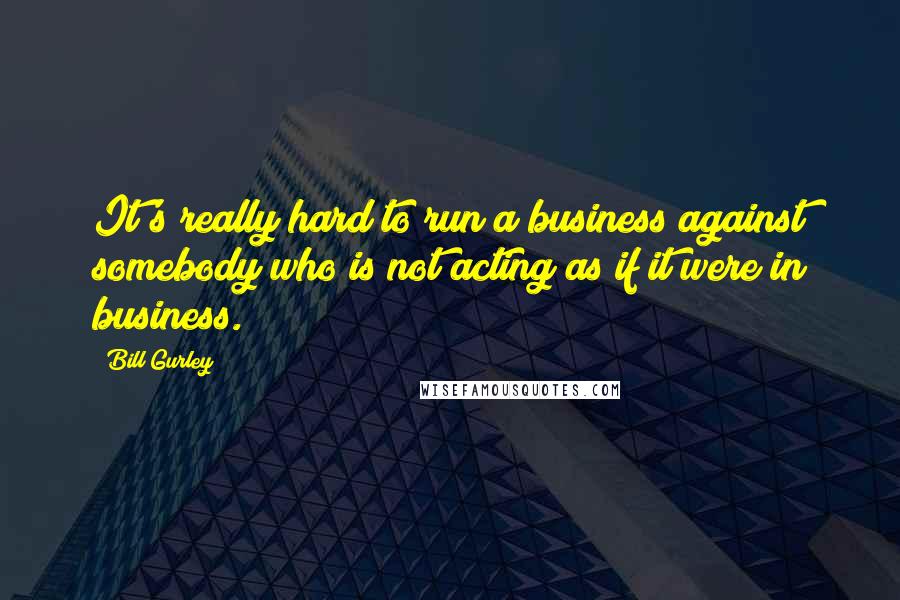 Bill Gurley Quotes: It's really hard to run a business against somebody who is not acting as if it were in business.