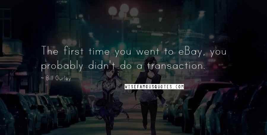 Bill Gurley Quotes: The first time you went to eBay, you probably didn't do a transaction.