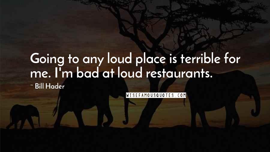 Bill Hader Quotes: Going to any loud place is terrible for me. I'm bad at loud restaurants.