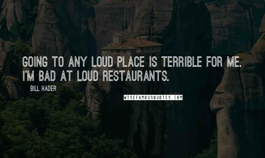 Bill Hader Quotes: Going to any loud place is terrible for me. I'm bad at loud restaurants.