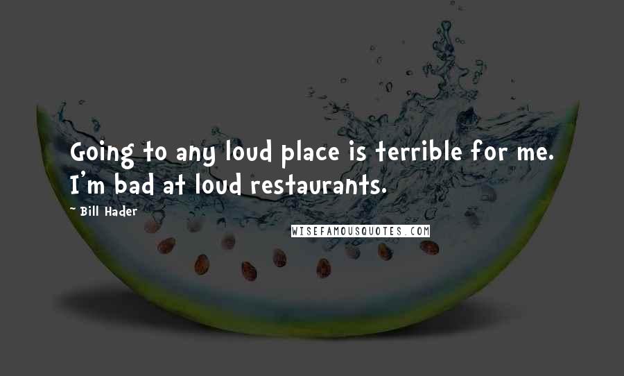 Bill Hader Quotes: Going to any loud place is terrible for me. I'm bad at loud restaurants.