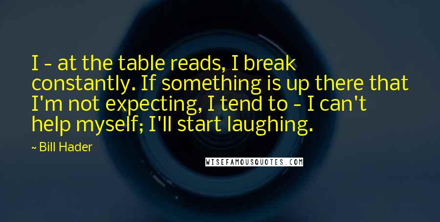 Bill Hader Quotes: I - at the table reads, I break constantly. If something is up there that I'm not expecting, I tend to - I can't help myself; I'll start laughing.