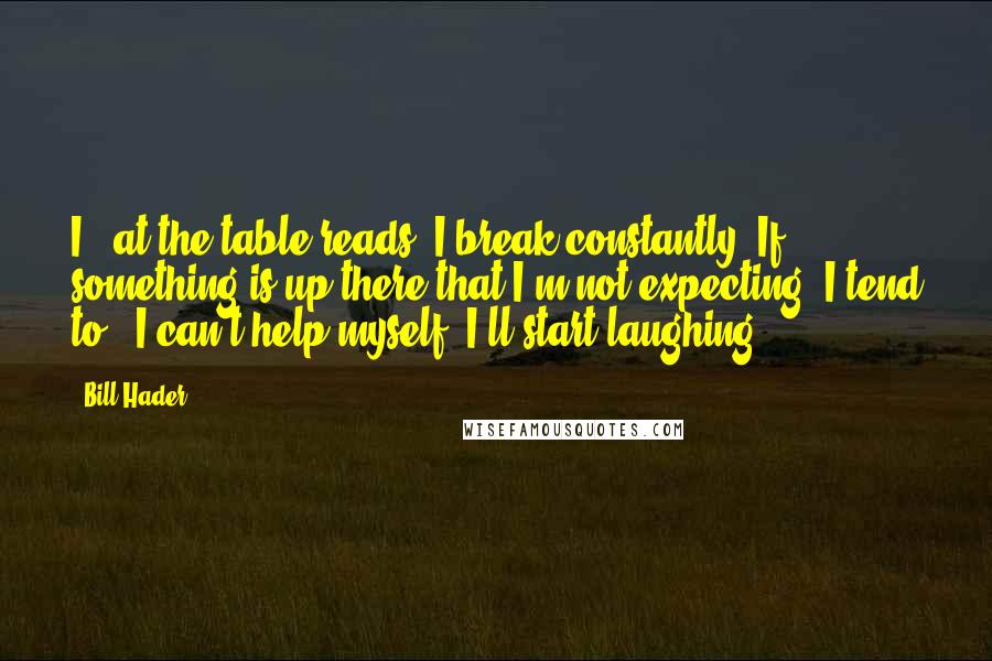 Bill Hader Quotes: I - at the table reads, I break constantly. If something is up there that I'm not expecting, I tend to - I can't help myself; I'll start laughing.