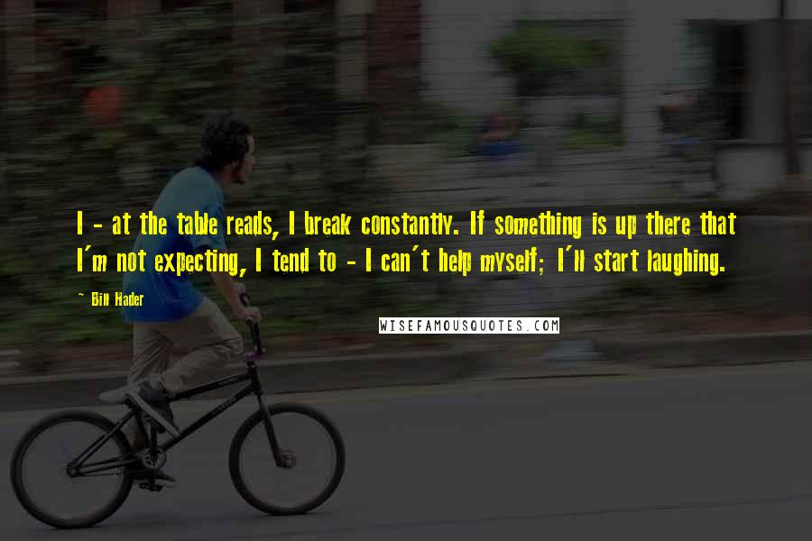 Bill Hader Quotes: I - at the table reads, I break constantly. If something is up there that I'm not expecting, I tend to - I can't help myself; I'll start laughing.