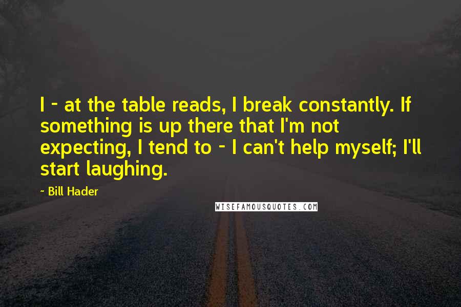 Bill Hader Quotes: I - at the table reads, I break constantly. If something is up there that I'm not expecting, I tend to - I can't help myself; I'll start laughing.