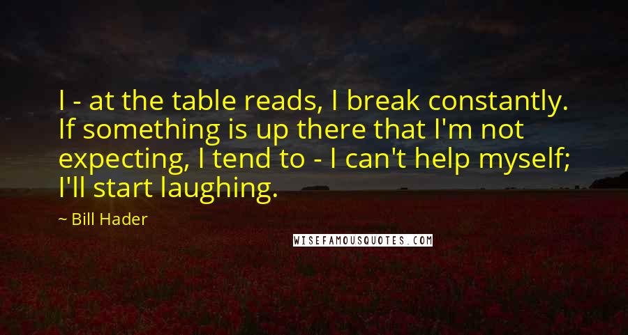 Bill Hader Quotes: I - at the table reads, I break constantly. If something is up there that I'm not expecting, I tend to - I can't help myself; I'll start laughing.