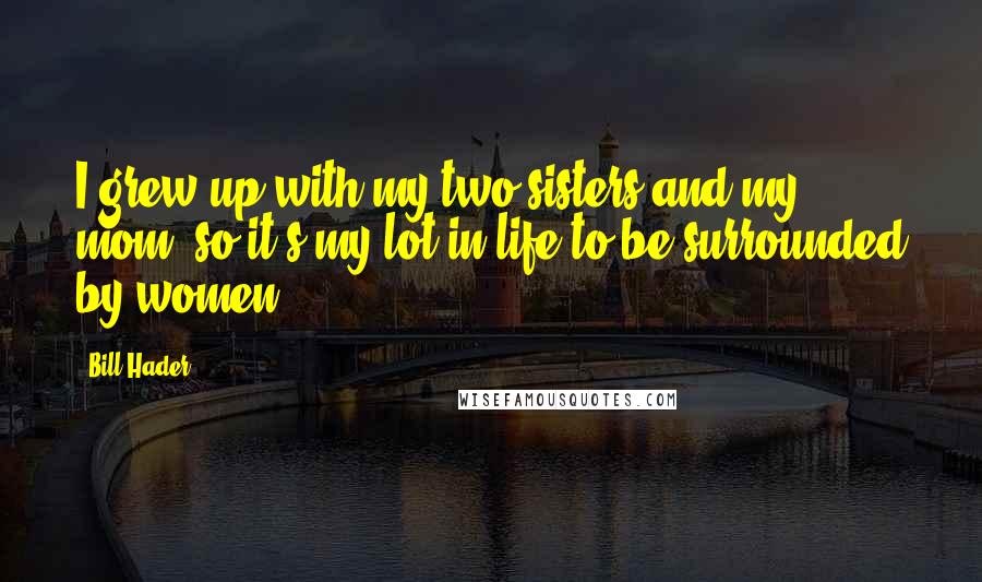 Bill Hader Quotes: I grew up with my two sisters and my mom, so it's my lot in life to be surrounded by women.