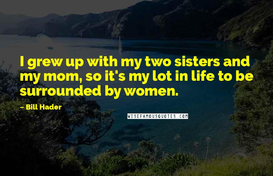 Bill Hader Quotes: I grew up with my two sisters and my mom, so it's my lot in life to be surrounded by women.