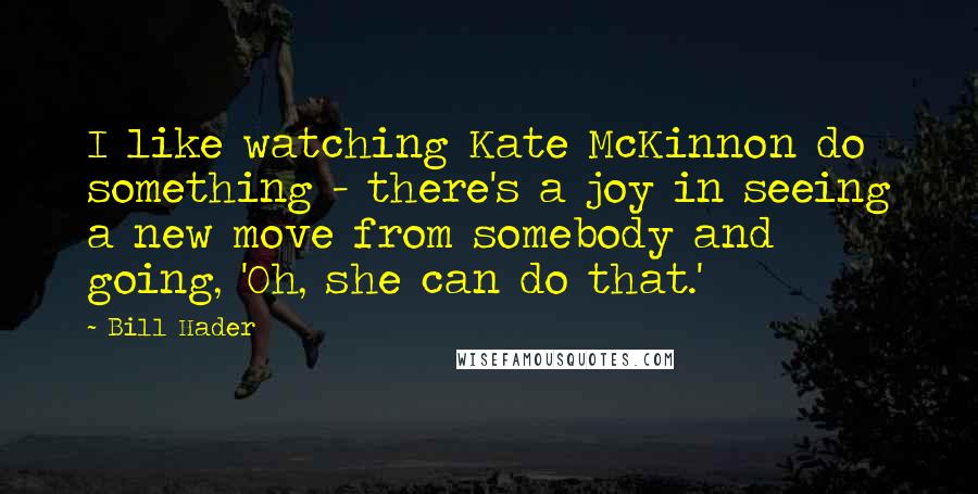 Bill Hader Quotes: I like watching Kate McKinnon do something - there's a joy in seeing a new move from somebody and going, 'Oh, she can do that.'