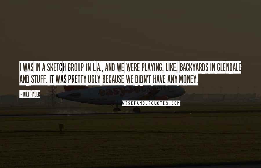 Bill Hader Quotes: I was in a sketch group in L.A., and we were playing, like, backyards in Glendale and stuff. It was pretty ugly because we didn't have any money.