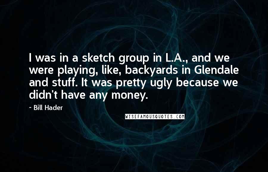 Bill Hader Quotes: I was in a sketch group in L.A., and we were playing, like, backyards in Glendale and stuff. It was pretty ugly because we didn't have any money.