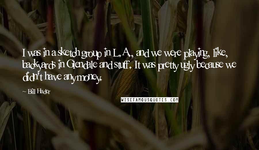 Bill Hader Quotes: I was in a sketch group in L.A., and we were playing, like, backyards in Glendale and stuff. It was pretty ugly because we didn't have any money.