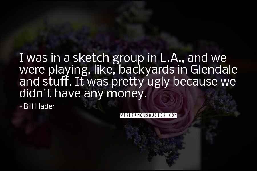 Bill Hader Quotes: I was in a sketch group in L.A., and we were playing, like, backyards in Glendale and stuff. It was pretty ugly because we didn't have any money.