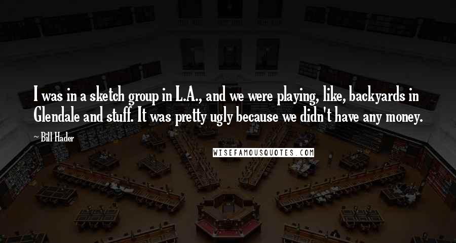 Bill Hader Quotes: I was in a sketch group in L.A., and we were playing, like, backyards in Glendale and stuff. It was pretty ugly because we didn't have any money.