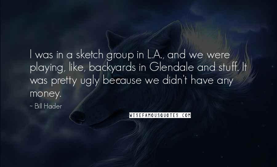 Bill Hader Quotes: I was in a sketch group in L.A., and we were playing, like, backyards in Glendale and stuff. It was pretty ugly because we didn't have any money.