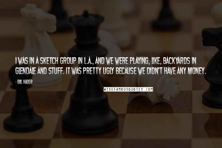 Bill Hader Quotes: I was in a sketch group in L.A., and we were playing, like, backyards in Glendale and stuff. It was pretty ugly because we didn't have any money.