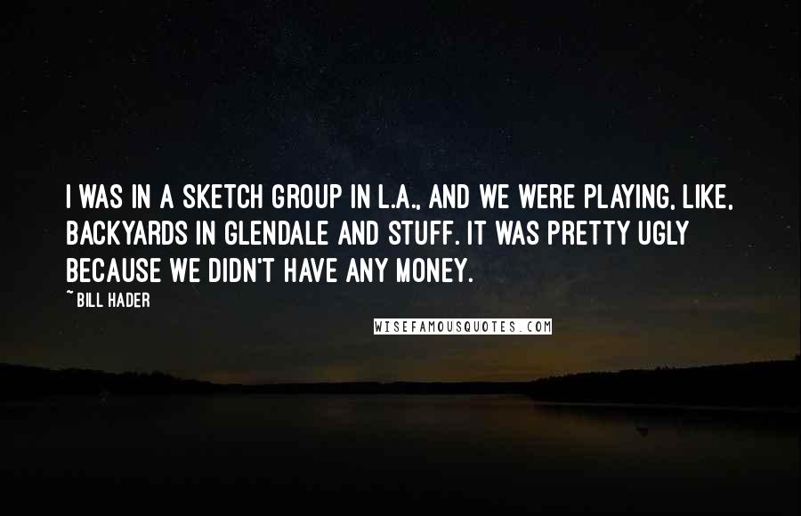 Bill Hader Quotes: I was in a sketch group in L.A., and we were playing, like, backyards in Glendale and stuff. It was pretty ugly because we didn't have any money.