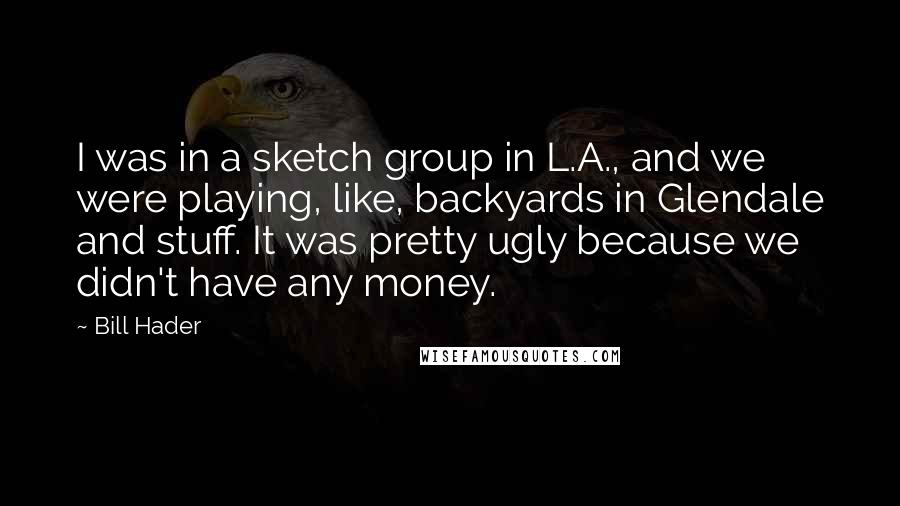 Bill Hader Quotes: I was in a sketch group in L.A., and we were playing, like, backyards in Glendale and stuff. It was pretty ugly because we didn't have any money.