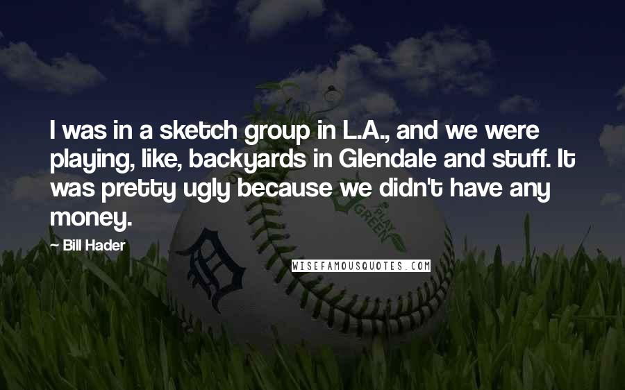 Bill Hader Quotes: I was in a sketch group in L.A., and we were playing, like, backyards in Glendale and stuff. It was pretty ugly because we didn't have any money.