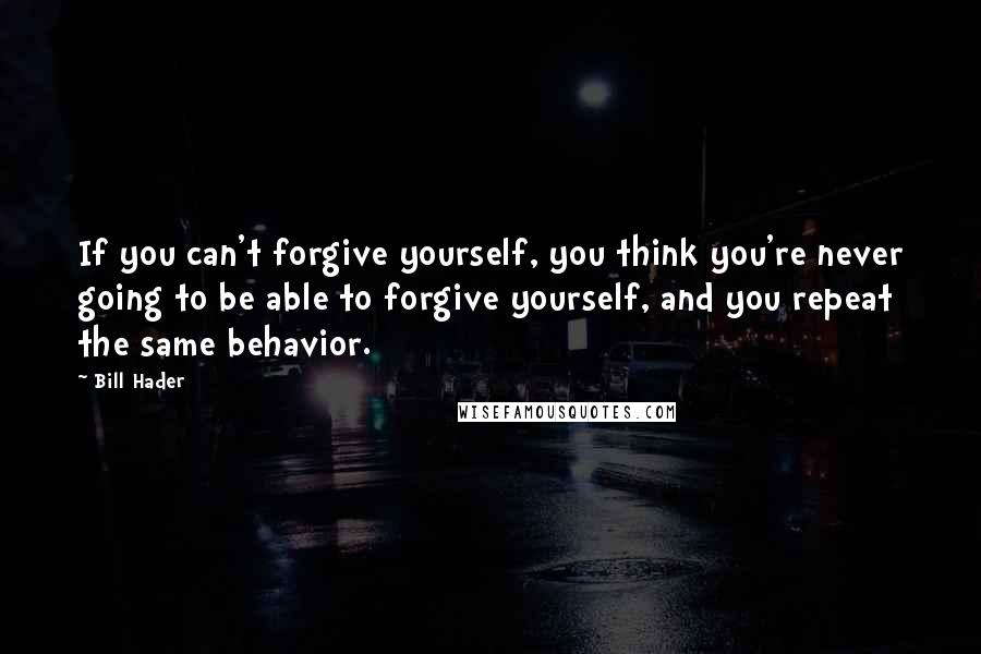 Bill Hader Quotes: If you can't forgive yourself, you think you're never going to be able to forgive yourself, and you repeat the same behavior.