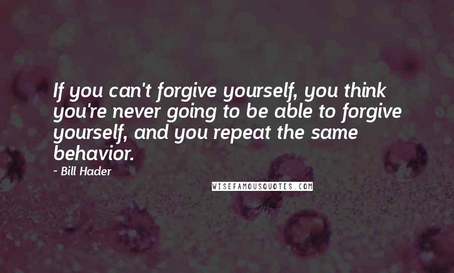 Bill Hader Quotes: If you can't forgive yourself, you think you're never going to be able to forgive yourself, and you repeat the same behavior.