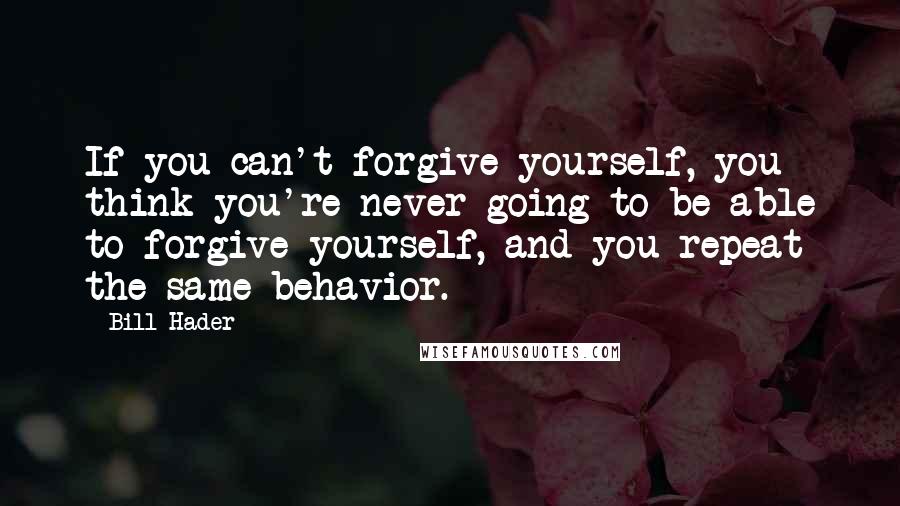 Bill Hader Quotes: If you can't forgive yourself, you think you're never going to be able to forgive yourself, and you repeat the same behavior.