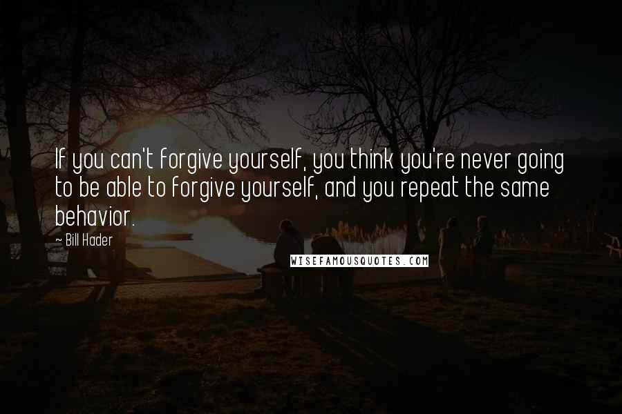 Bill Hader Quotes: If you can't forgive yourself, you think you're never going to be able to forgive yourself, and you repeat the same behavior.