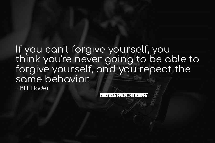 Bill Hader Quotes: If you can't forgive yourself, you think you're never going to be able to forgive yourself, and you repeat the same behavior.
