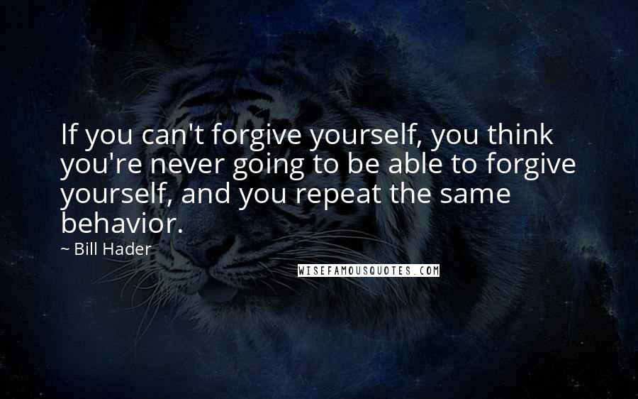 Bill Hader Quotes: If you can't forgive yourself, you think you're never going to be able to forgive yourself, and you repeat the same behavior.