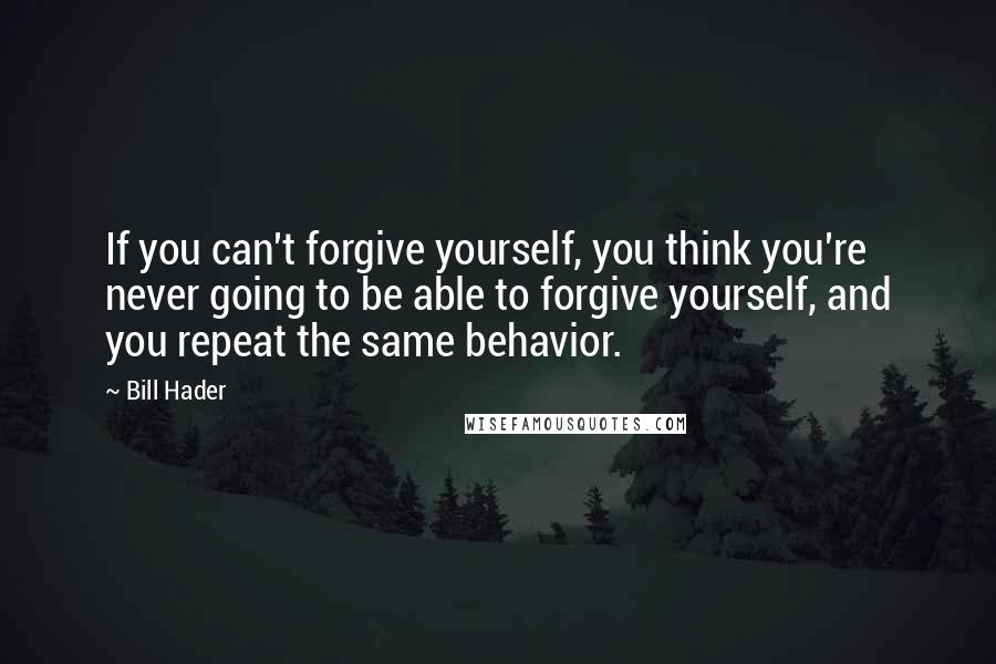 Bill Hader Quotes: If you can't forgive yourself, you think you're never going to be able to forgive yourself, and you repeat the same behavior.