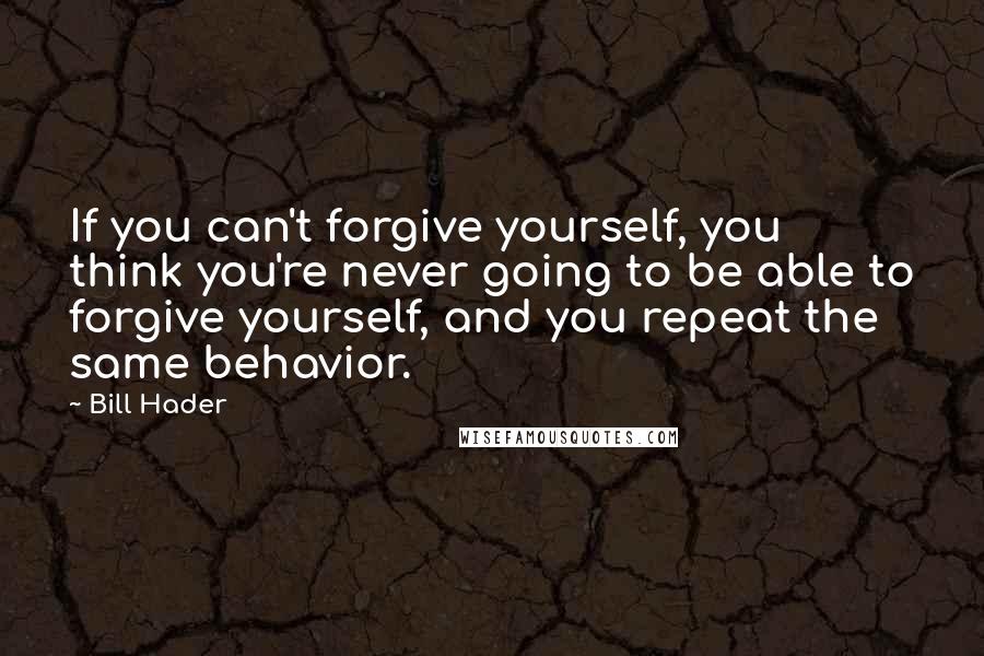 Bill Hader Quotes: If you can't forgive yourself, you think you're never going to be able to forgive yourself, and you repeat the same behavior.