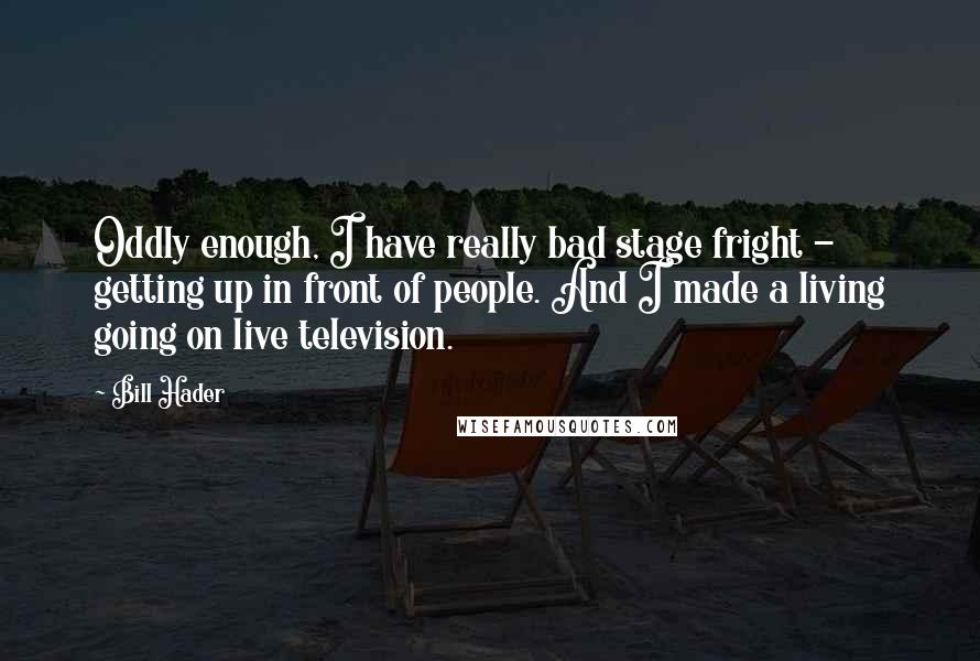 Bill Hader Quotes: Oddly enough, I have really bad stage fright - getting up in front of people. And I made a living going on live television.