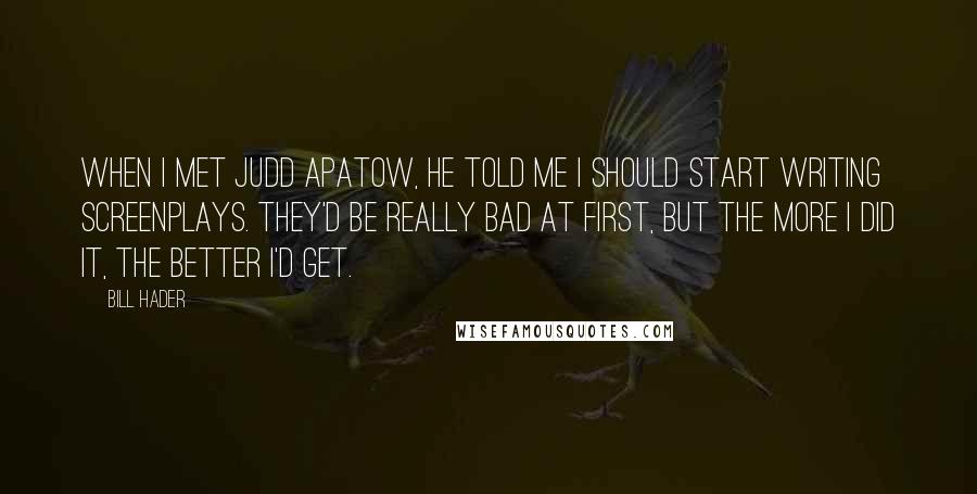 Bill Hader Quotes: When I met Judd Apatow, he told me I should start writing screenplays. They'd be really bad at first, but the more I did it, the better I'd get.