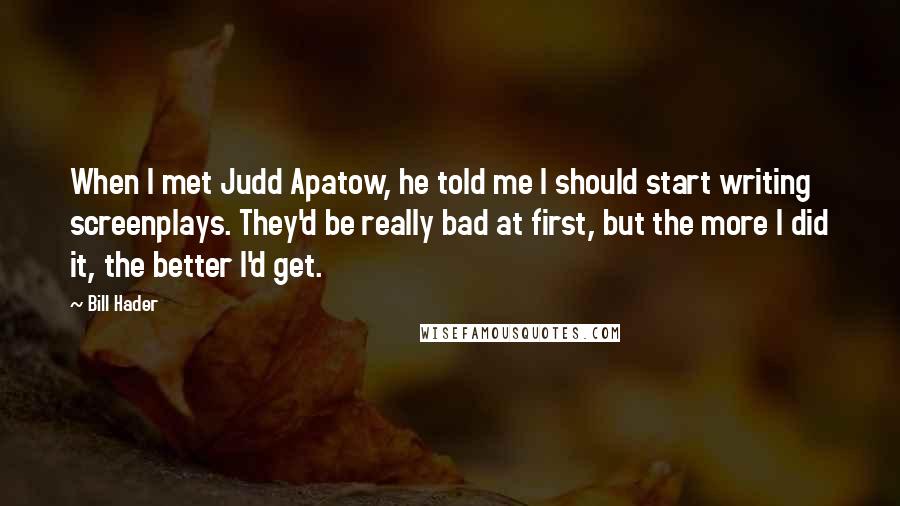 Bill Hader Quotes: When I met Judd Apatow, he told me I should start writing screenplays. They'd be really bad at first, but the more I did it, the better I'd get.