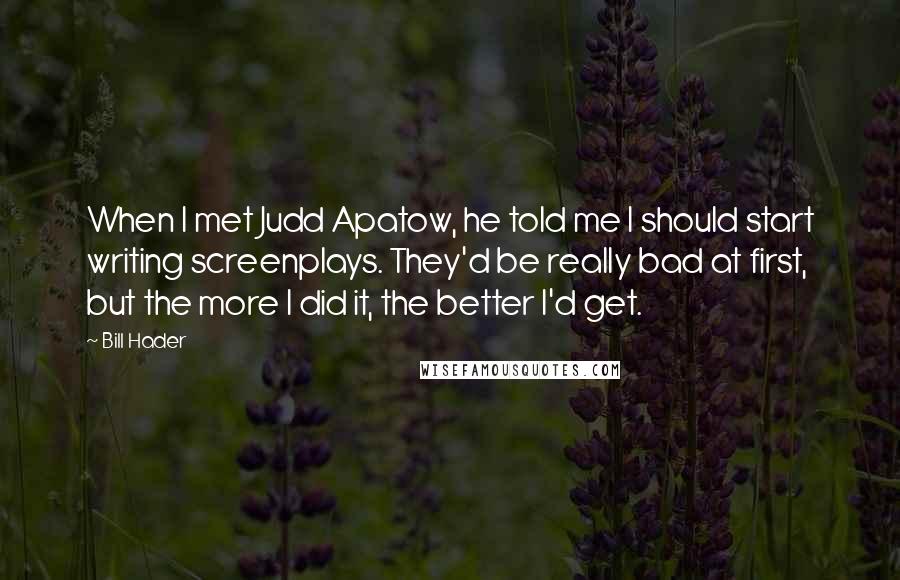 Bill Hader Quotes: When I met Judd Apatow, he told me I should start writing screenplays. They'd be really bad at first, but the more I did it, the better I'd get.