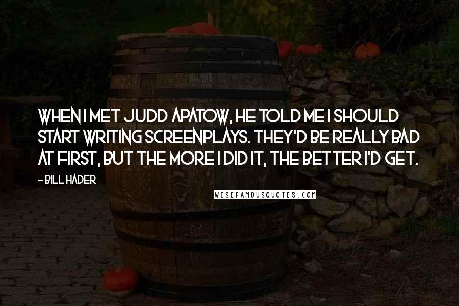 Bill Hader Quotes: When I met Judd Apatow, he told me I should start writing screenplays. They'd be really bad at first, but the more I did it, the better I'd get.