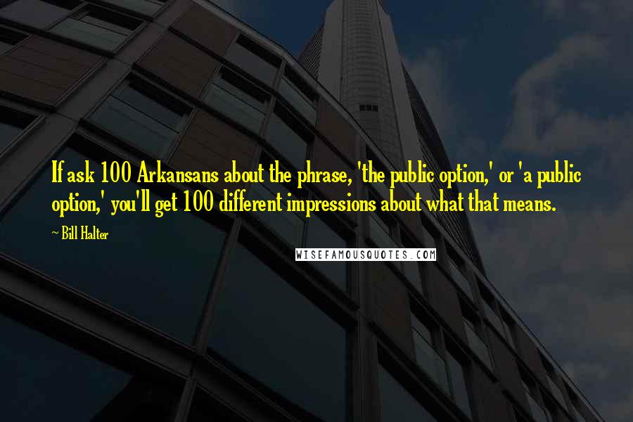 Bill Halter Quotes: If ask 100 Arkansans about the phrase, 'the public option,' or 'a public option,' you'll get 100 different impressions about what that means.