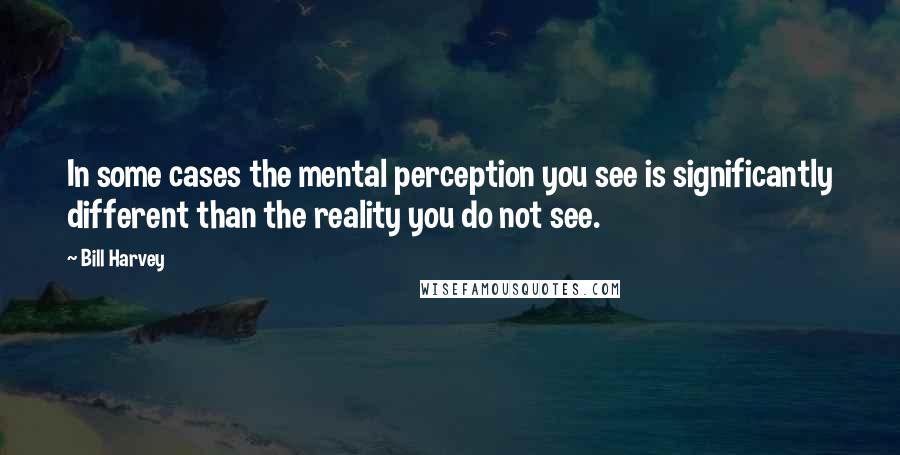 Bill Harvey Quotes: In some cases the mental perception you see is significantly different than the reality you do not see.