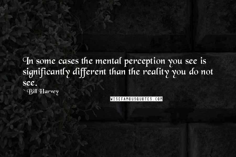 Bill Harvey Quotes: In some cases the mental perception you see is significantly different than the reality you do not see.