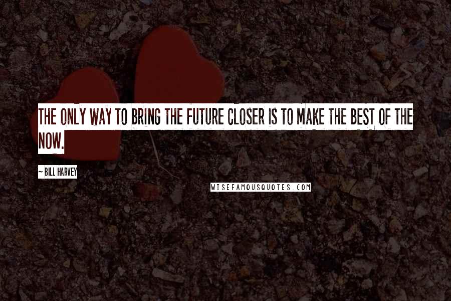 Bill Harvey Quotes: The only way to bring the future closer is to make the BEST of the NOW.