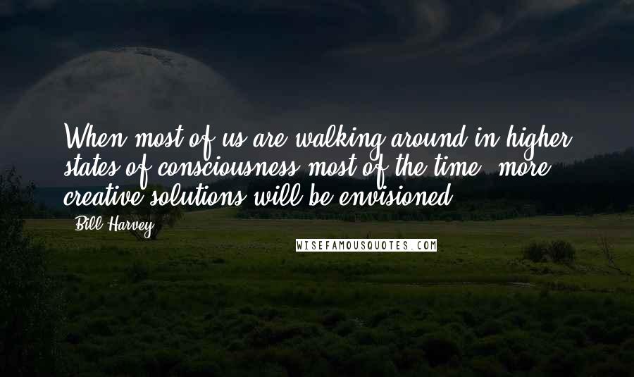 Bill Harvey Quotes: When most of us are walking around in higher states of consciousness most of the time, more creative solutions will be envisioned.