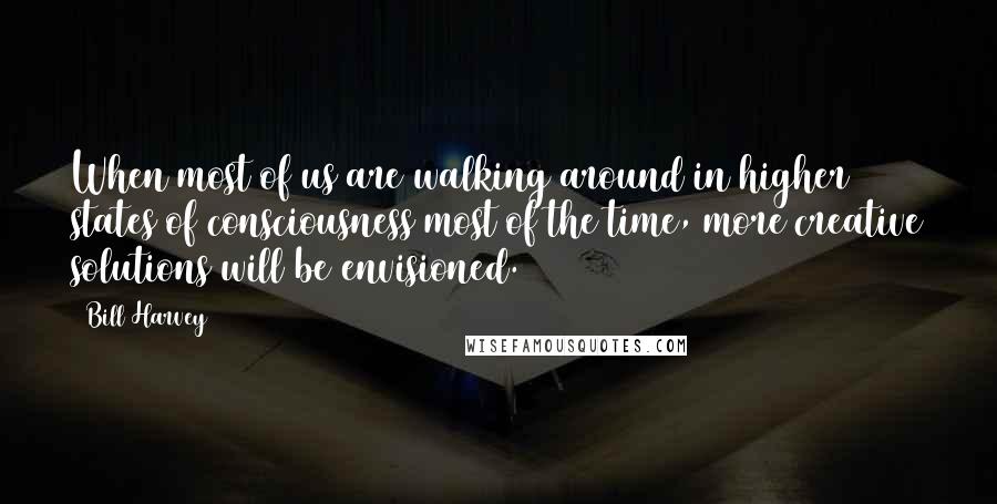 Bill Harvey Quotes: When most of us are walking around in higher states of consciousness most of the time, more creative solutions will be envisioned.