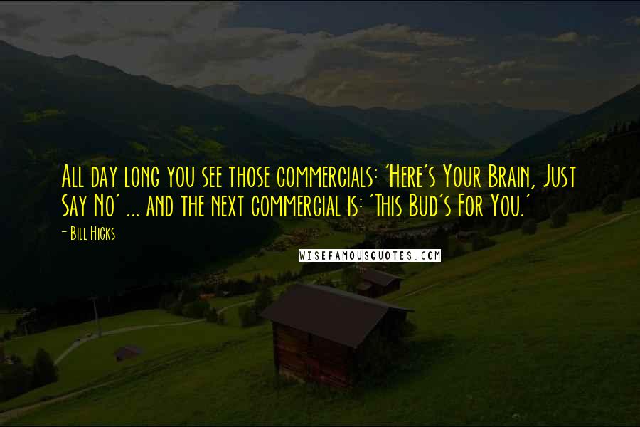 Bill Hicks Quotes: All day long you see those commercials: 'Here's Your Brain, Just Say No' ... and the next commercial is: 'This Bud's For You.'