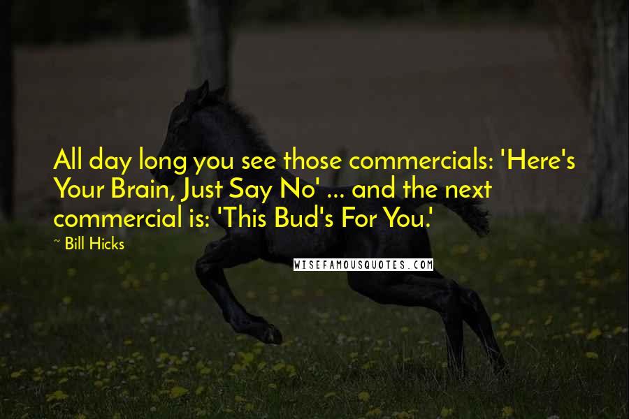 Bill Hicks Quotes: All day long you see those commercials: 'Here's Your Brain, Just Say No' ... and the next commercial is: 'This Bud's For You.'