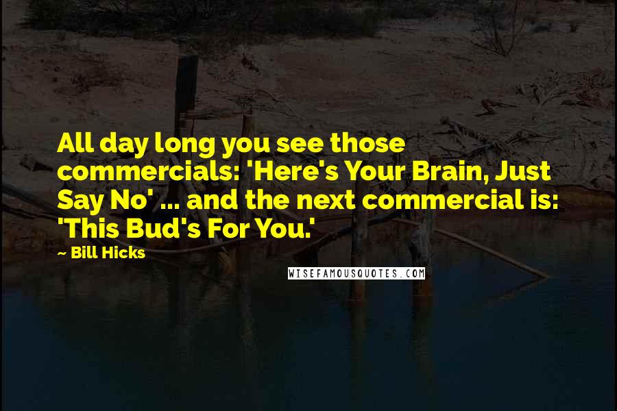 Bill Hicks Quotes: All day long you see those commercials: 'Here's Your Brain, Just Say No' ... and the next commercial is: 'This Bud's For You.'