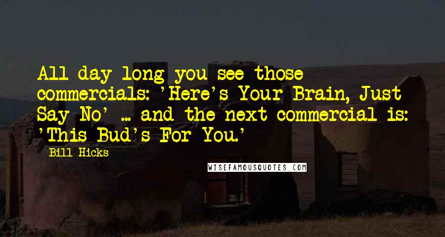 Bill Hicks Quotes: All day long you see those commercials: 'Here's Your Brain, Just Say No' ... and the next commercial is: 'This Bud's For You.'