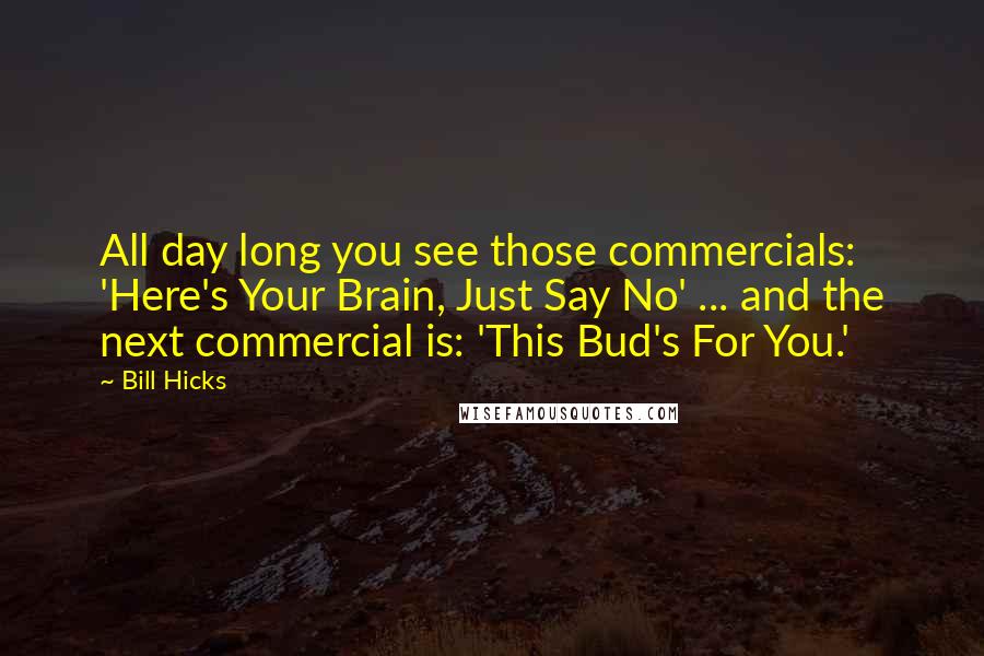 Bill Hicks Quotes: All day long you see those commercials: 'Here's Your Brain, Just Say No' ... and the next commercial is: 'This Bud's For You.'