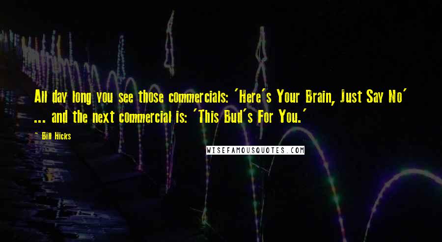 Bill Hicks Quotes: All day long you see those commercials: 'Here's Your Brain, Just Say No' ... and the next commercial is: 'This Bud's For You.'