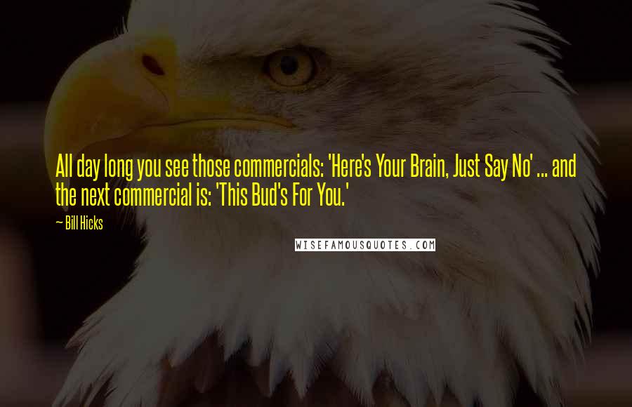 Bill Hicks Quotes: All day long you see those commercials: 'Here's Your Brain, Just Say No' ... and the next commercial is: 'This Bud's For You.'