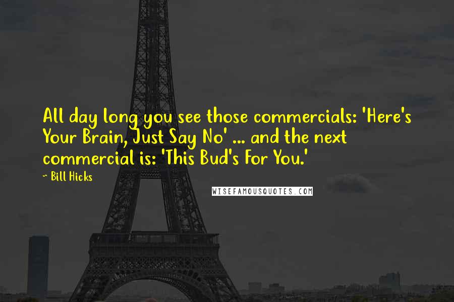 Bill Hicks Quotes: All day long you see those commercials: 'Here's Your Brain, Just Say No' ... and the next commercial is: 'This Bud's For You.'